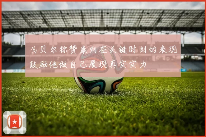 戈贝尔称赞康利在关键时刻的表现鼓励他做自己展现真实实力