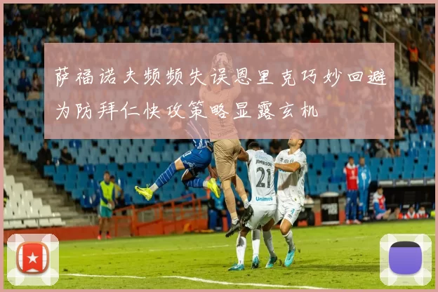 萨福诺夫频频失误恩里克巧妙回避为防拜仁快攻策略显露玄机