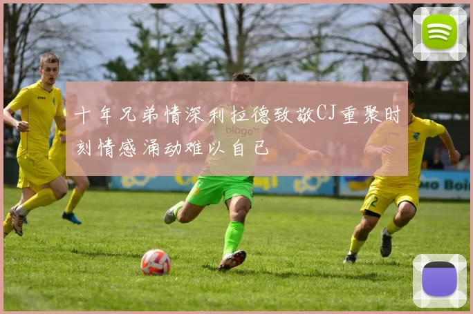 十年兄弟情深利拉德致敬CJ重聚时刻情感涌动难以自已
