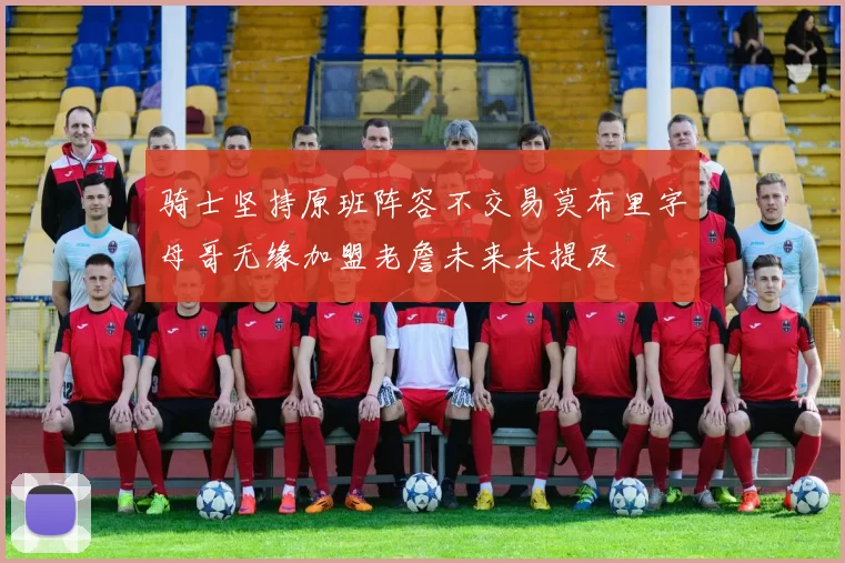 骑士坚持原班阵容不交易莫布里字母哥无缘加盟老詹未来未提及
