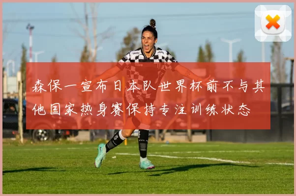 森保一宣布日本队世界杯前不与其他国家热身赛保持专注训练状态