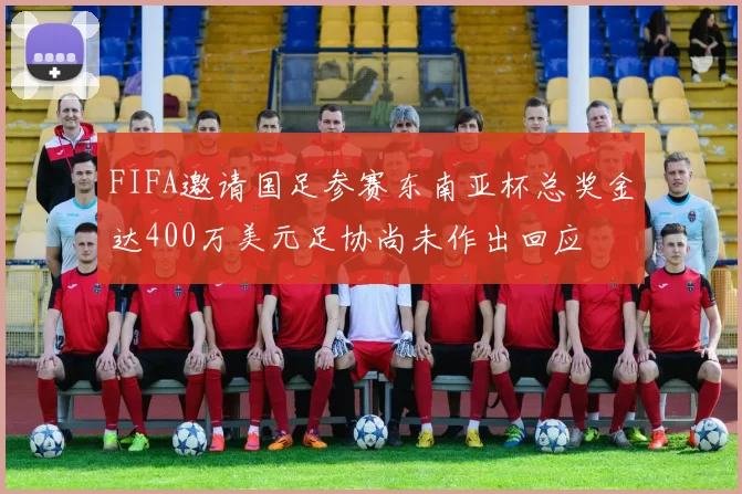 FIFA邀请国足参赛东南亚杯总奖金达400万美元足协尚未作出回应