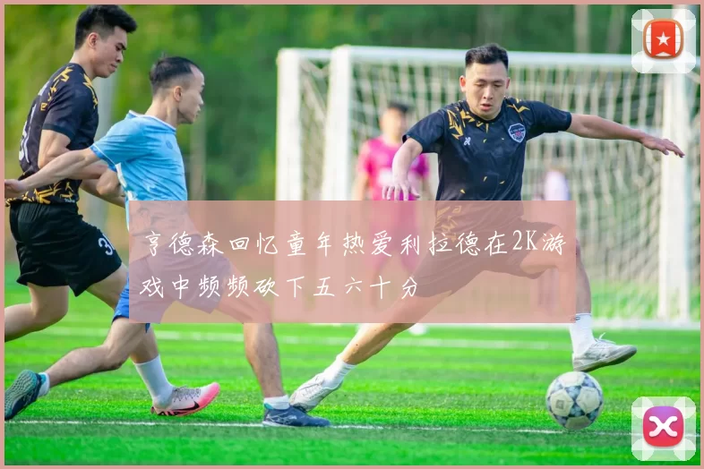 亨德森回忆童年热爱利拉德在2K游戏中频频砍下五六十分