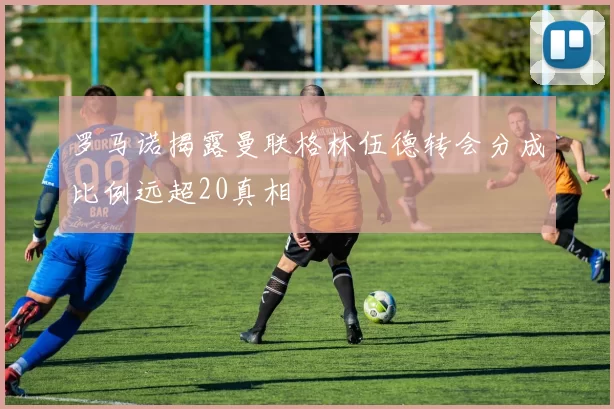 罗马诺揭露曼联格林伍德转会分成比例远超20真相