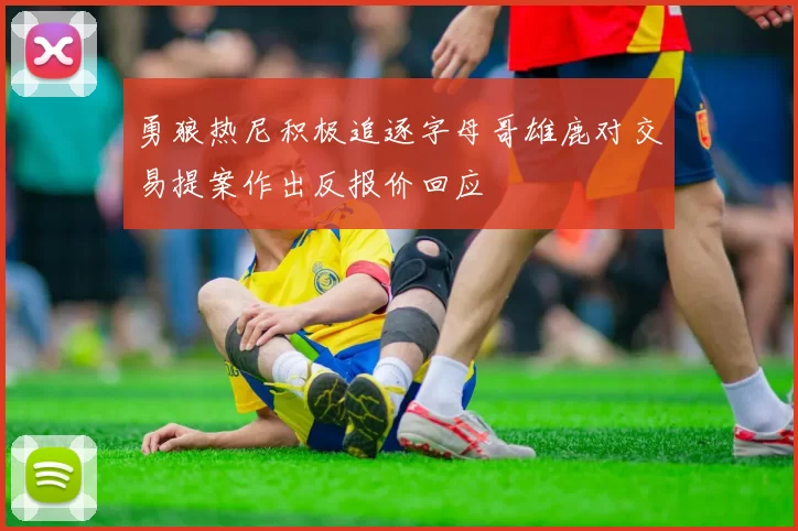 勇狼热尼积极追逐字母哥雄鹿对交易提案作出反报价回应