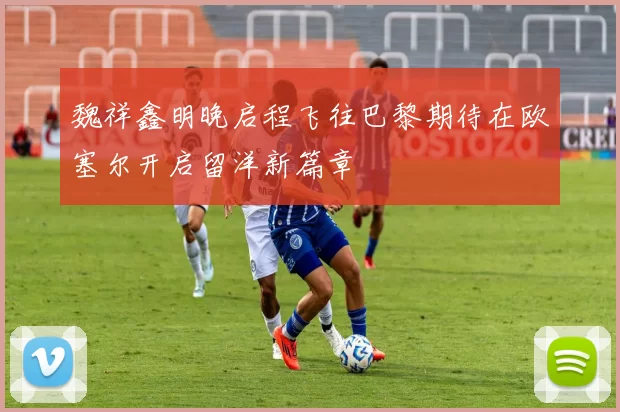 魏祥鑫明晚启程飞往巴黎期待在欧塞尔开启留洋新篇章