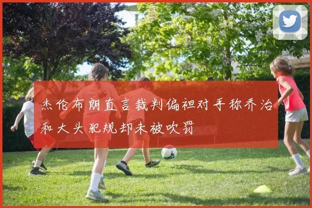 杰伦布朗直言裁判偏袒对手称乔治和大头犯规却未被吹罚
