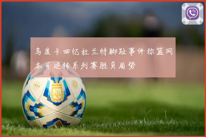 乌度卡回忆杜兰特脚趾事件称篮网本可逆转系列赛胜负局势