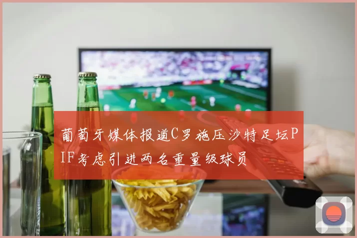 葡萄牙媒体报道C罗施压沙特足坛PIF考虑引进两名重量级球员