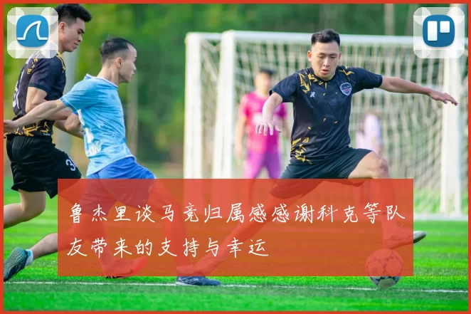 鲁杰里谈马竞归属感感谢科克等队友带来的支持与幸运