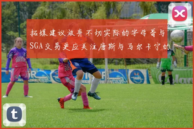 拓媒建议放弃不切实际的字母哥与SGA交易更应关注唐斯与马尔卡宁的潜力